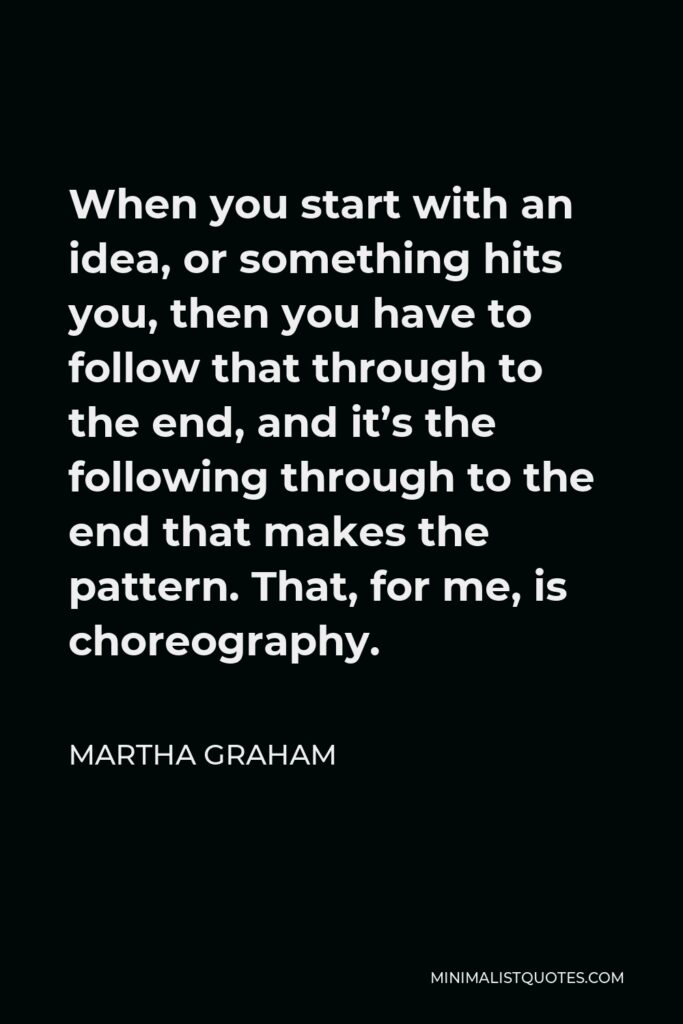 Martha Graham Quote - When you start with an idea, or something hits you, then you have to follow that through to the end, and it’s the following through to the end that makes the pattern. That, for me, is choreography.