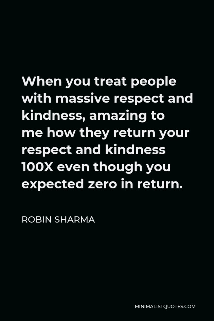 Robin Sharma Quote - When you treat people with massive respect and kindness, amazing to me how they return your respect and kindness 100X even though you expected zero in return.