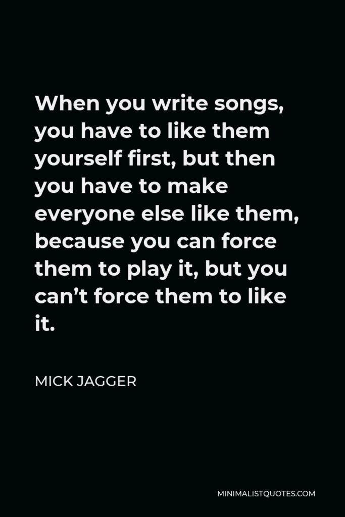 Mick Jagger Quote - When you write songs, you have to like them yourself first, but then you have to make everyone else like them, because you can force them to play it, but you can’t force them to like it.