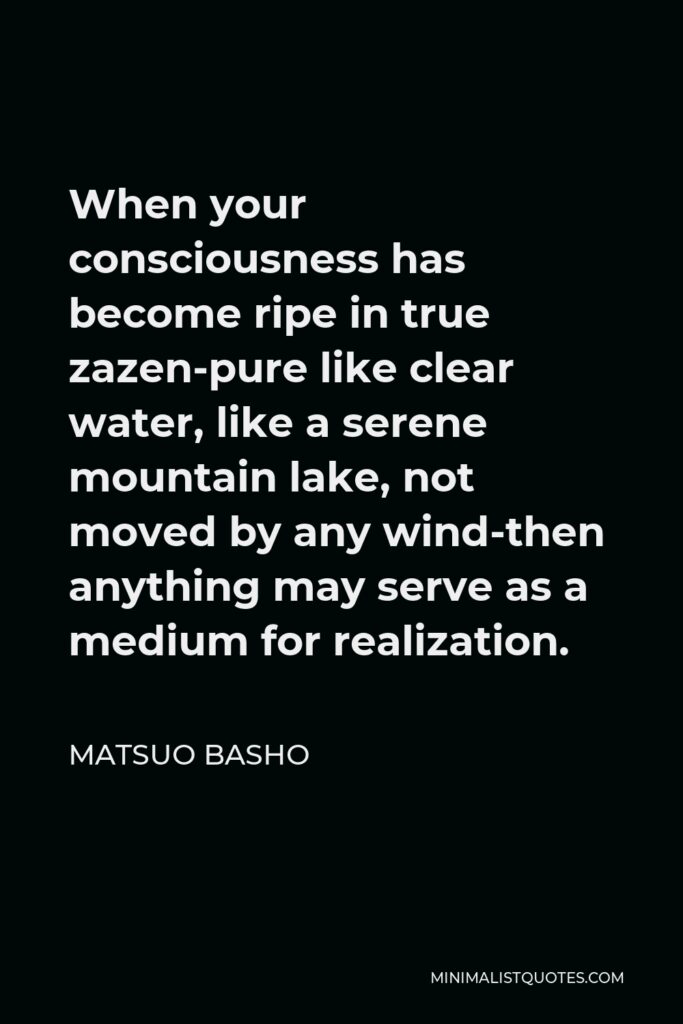 Matsuo Basho Quote - When your consciousness has become ripe in true zazen-pure like clear water, like a serene mountain lake, not moved by any wind-then anything may serve as a medium for realization.