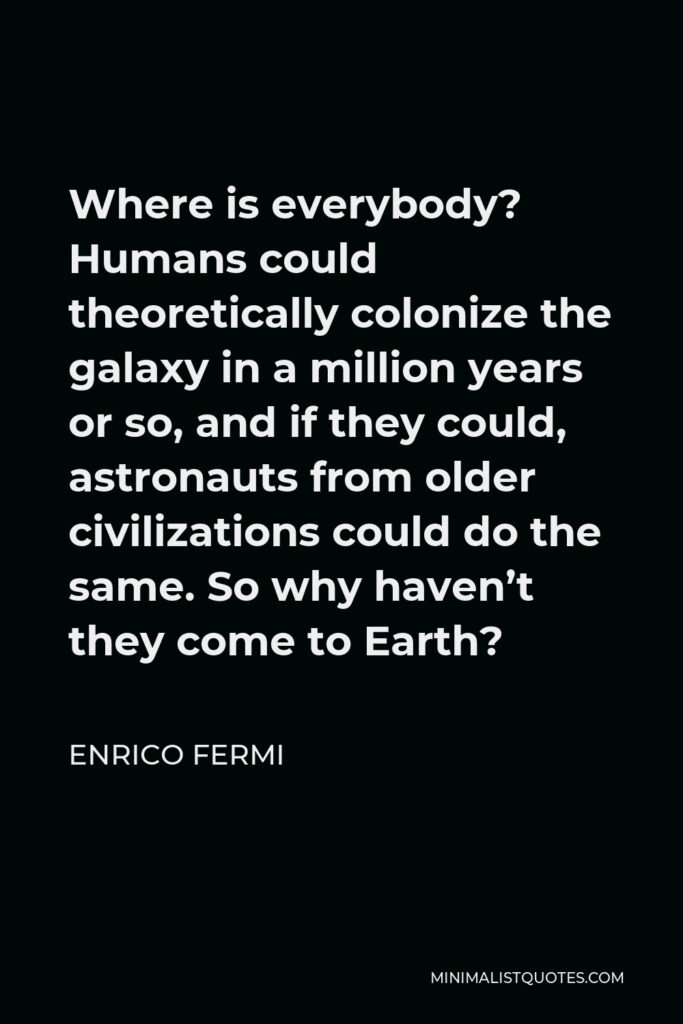Enrico Fermi Quote - Where is everybody? Humans could theoretically colonize the galaxy in a million years or so, and if they could, astronauts from older civilizations could do the same. So why haven’t they come to Earth?