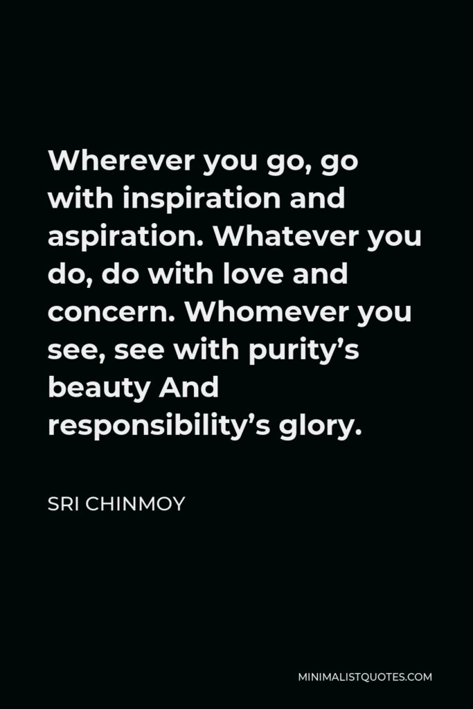 Sri Chinmoy Quote - Wherever you go, go with inspiration and aspiration. Whatever you do, do with love and concern. Whomever you see, see with purity’s beauty And responsibility’s glory.