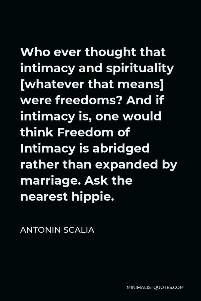 Antonin Scalia Quote - Who ever thought that intimacy and spirituality [whatever that means] were freedoms? And if intimacy is, one would think Freedom of Intimacy is abridged rather than expanded by marriage. Ask the nearest hippie.