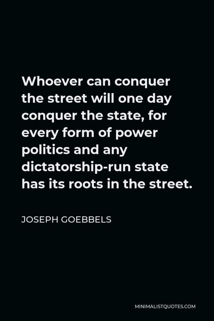 Joseph Goebbels Quote - Whoever can conquer the street will one day conquer the state, for every form of power politics and any dictatorship-run state has its roots in the street.