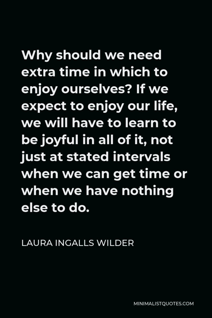 Laura Ingalls Wilder Quote - Why should we need extra time in which to enjoy ourselves? If we expect to enjoy our life, we will have to learn to be joyful in all of it, not just at stated intervals when we can get time or when we have nothing else to do.