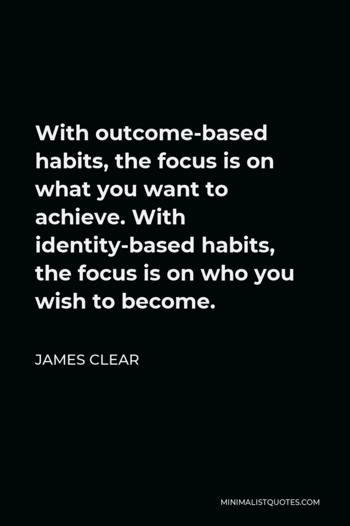 James Clear Quote - With outcome-based habits, the focus is on what you want to achieve. With identity-based habits, the focus is on who you wish to become.