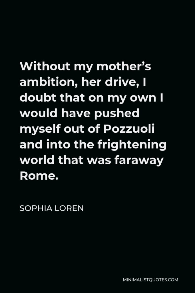 Sophia Loren Quote - Without my mother’s ambition, her drive, I doubt that on my own I would have pushed myself out of Pozzuoli and into the frightening world that was faraway Rome.