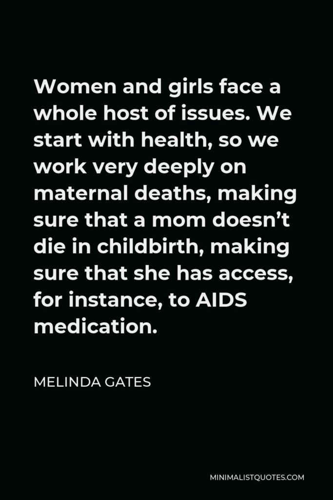 Melinda Gates Quote - Women and girls face a whole host of issues. We start with health, so we work very deeply on maternal deaths, making sure that a mom doesn’t die in childbirth, making sure that she has access, for instance, to AIDS medication.