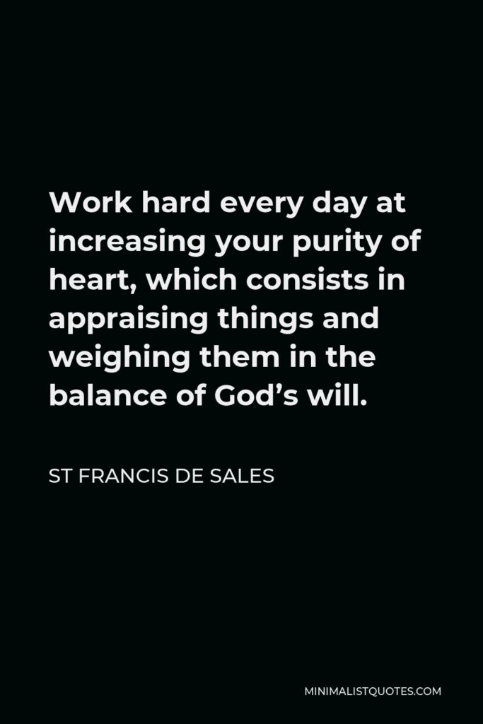 St Francis De Sales Quote - Work hard every day at increasing your purity of heart, which consists in appraising things and weighing them in the balance of God’s will.