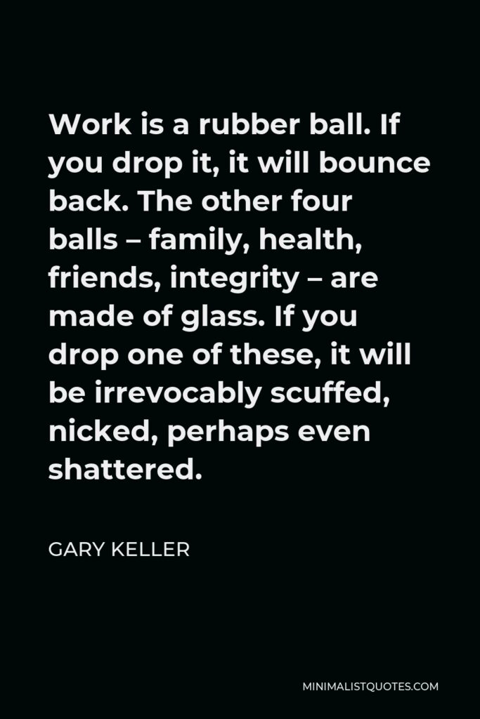 Gary Keller Quote - Work is a rubber ball. If you drop it, it will bounce back. The other four balls – family, health, friends, integrity – are made of glass. If you drop one of these, it will be irrevocably scuffed, nicked, perhaps even shattered.