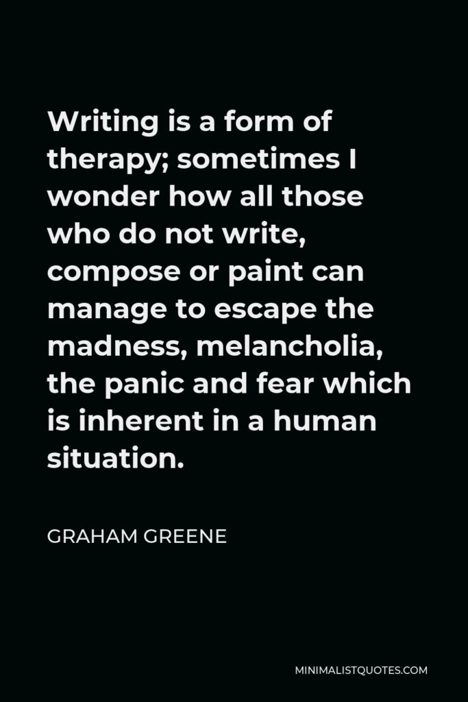 Graham Greene Quote - Writing is a form of therapy; sometimes I wonder how all those who do not write, compose or paint can manage to escape the madness, melancholia, the panic and fear which is inherent in a human situation.
