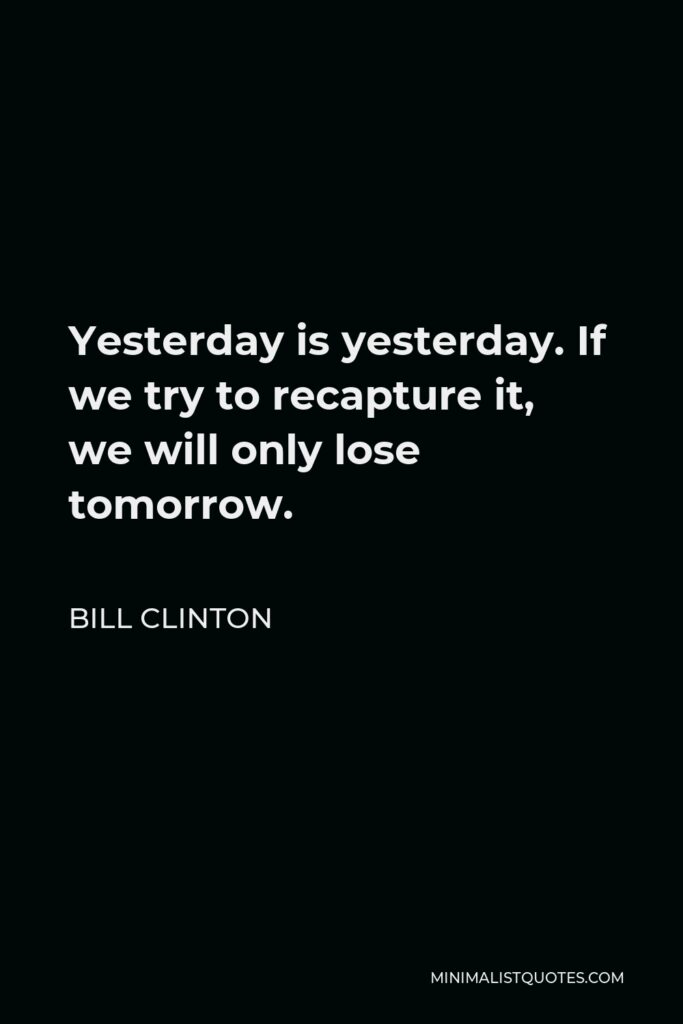 Bill Clinton Quote - Yesterday is yesterday. If we try to recapture it, we will only lose tomorrow.