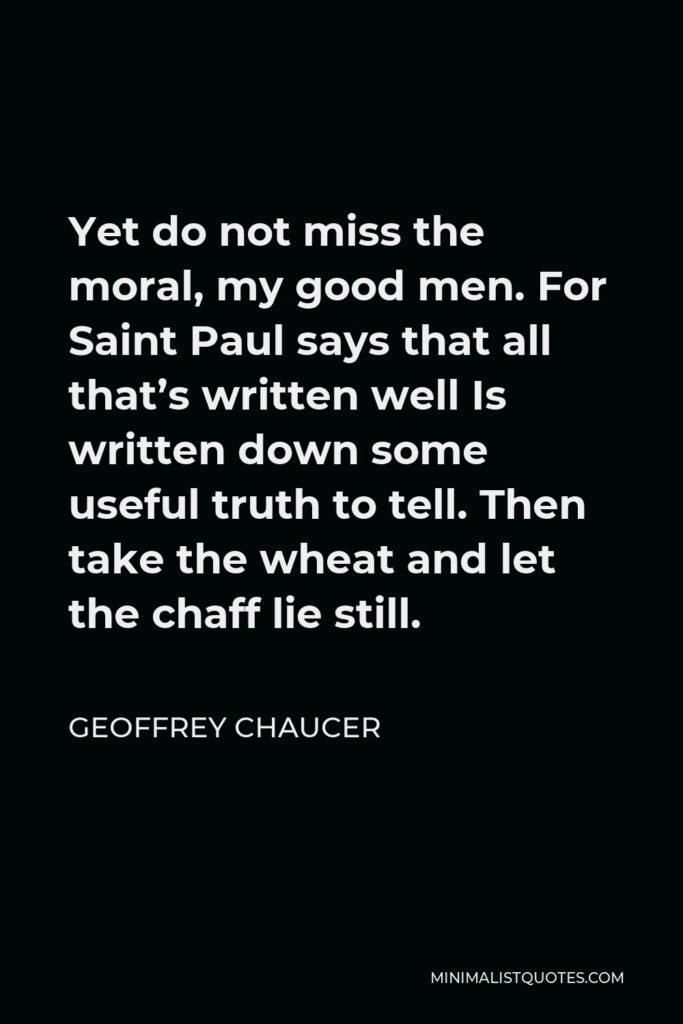 Geoffrey Chaucer Quote - Yet do not miss the moral, my good men. For Saint Paul says that all that’s written well Is written down some useful truth to tell. Then take the wheat and let the chaff lie still.