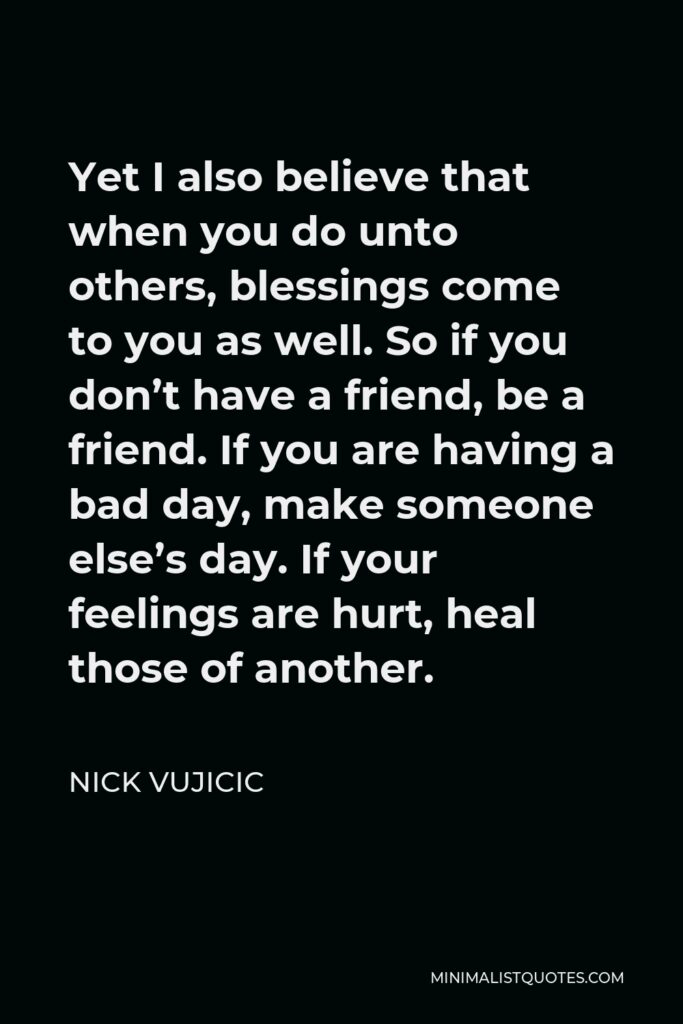 Nick Vujicic Quote - Yet I also believe that when you do unto others, blessings come to you as well. So if you don’t have a friend, be a friend. If you are having a bad day, make someone else’s day. If your feelings are hurt, heal those of another.