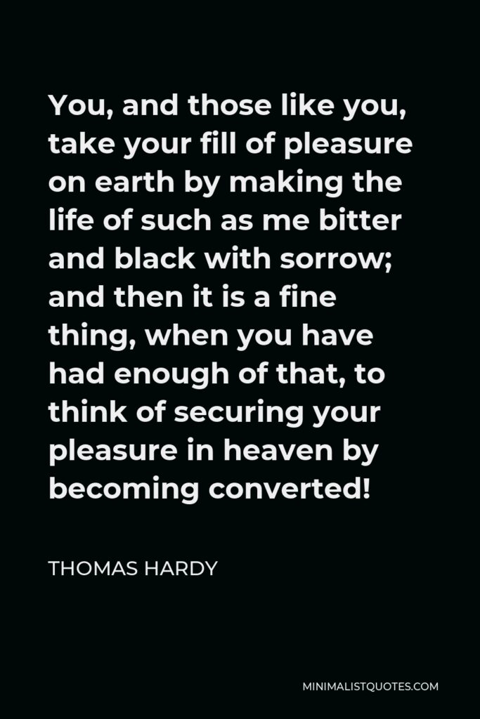 Thomas Hardy Quote - You, and those like you, take your fill of pleasure on earth by making the life of such as me bitter and black with sorrow; and then it is a fine thing, when you have had enough of that, to think of securing your pleasure in heaven by becoming converted!