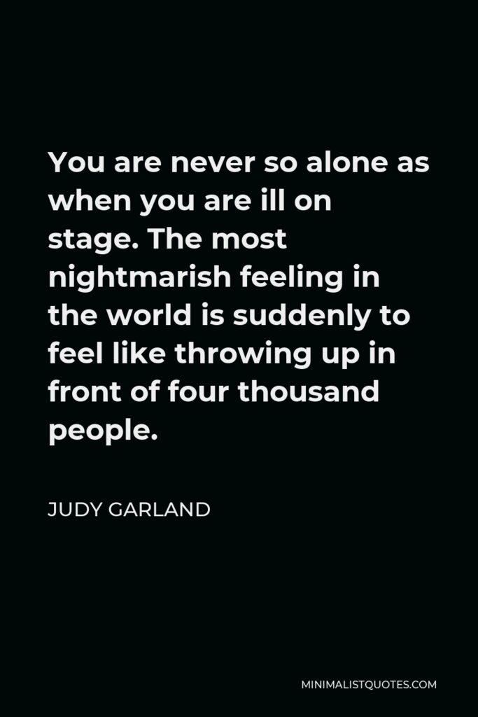 Judy Garland Quote - You are never so alone as when you are ill on stage. The most nightmarish feeling in the world is suddenly to feel like throwing up in front of four thousand people.