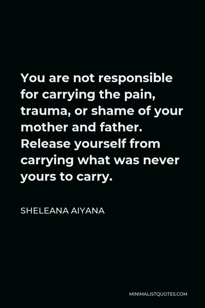 Sheleana Aiyana Quote - You are not responsible for carrying the pain, trauma, or shame of your mother and father. Release yourself from carrying what was never yours to carry.