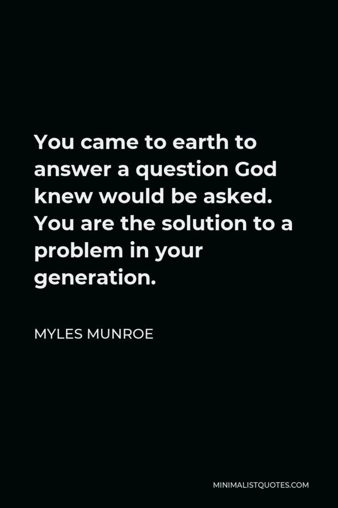 Myles Munroe Quote - You came to earth to answer a question God knew would be asked. You are the solution to a problem in your generation.