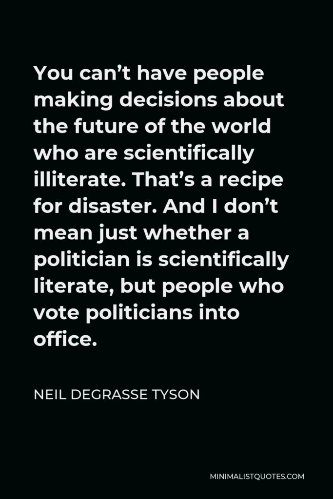 Neil deGrasse Tyson Quote - You can’t have people making decisions about the future of the world who are scientifically illiterate. That’s a recipe for disaster. And I don’t mean just whether a politician is scientifically literate, but people who vote politicians into office.