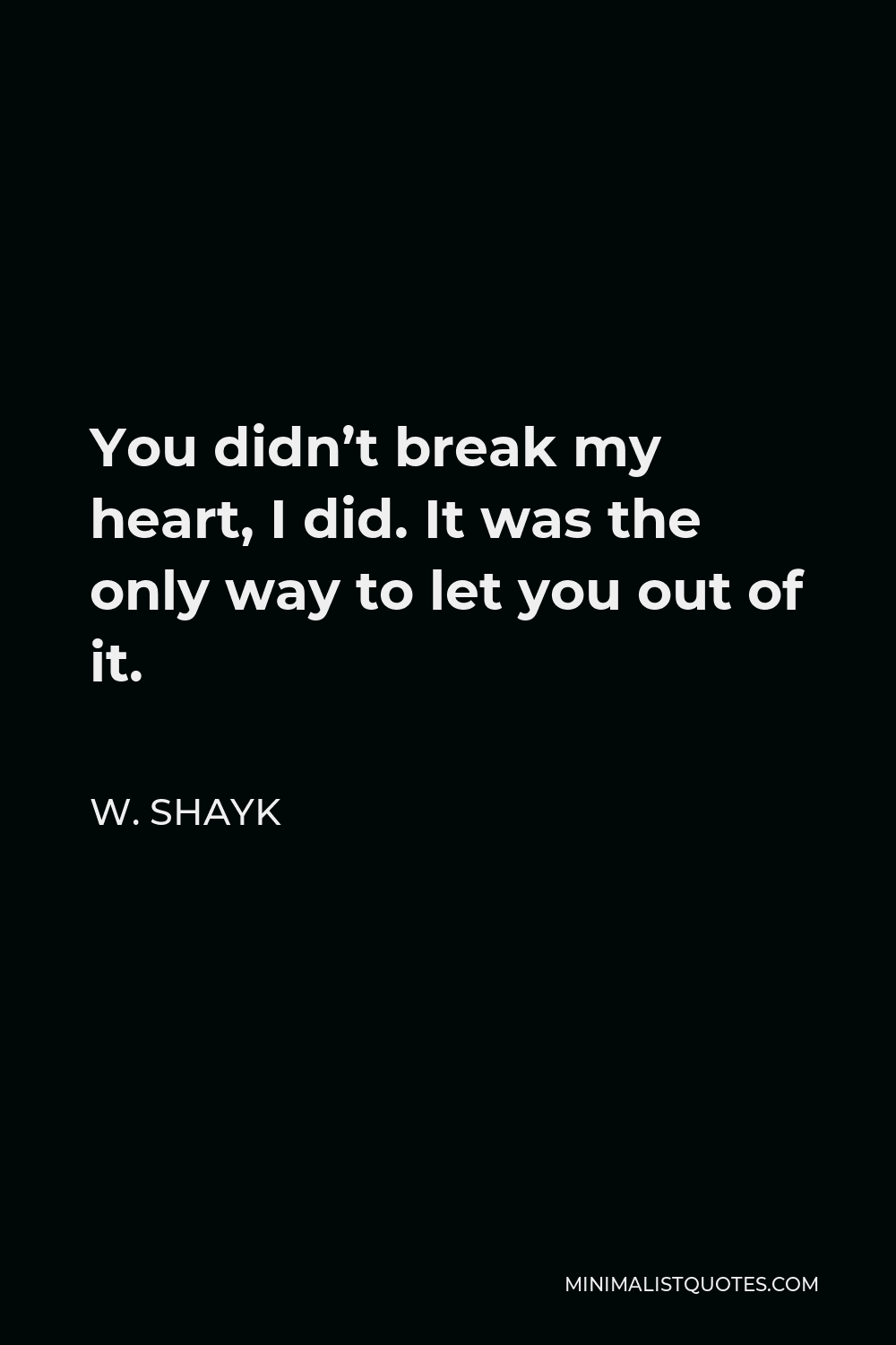 W. Shayk Quote - You didn’t break my heart, I did. It was the only way to let you out of it.