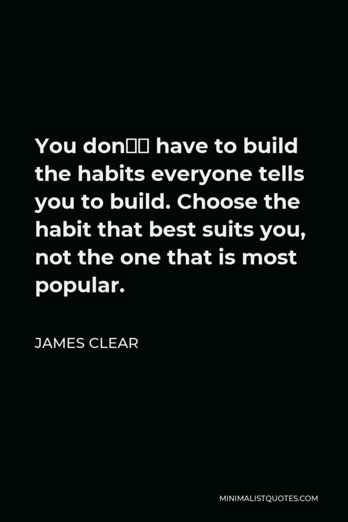 James Clear Quote - You don’t have to build the habits everyone tells you to build. Choose the habit that best suits you, not the one that is most popular.