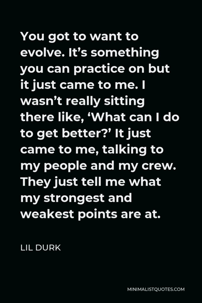 Lil Durk Quote - You got to want to evolve. It’s something you can practice on but it just came to me. I wasn’t really sitting there like, ‘What can I do to get better?’ It just came to me, talking to my people and my crew. They just tell me what my strongest and weakest points are at.