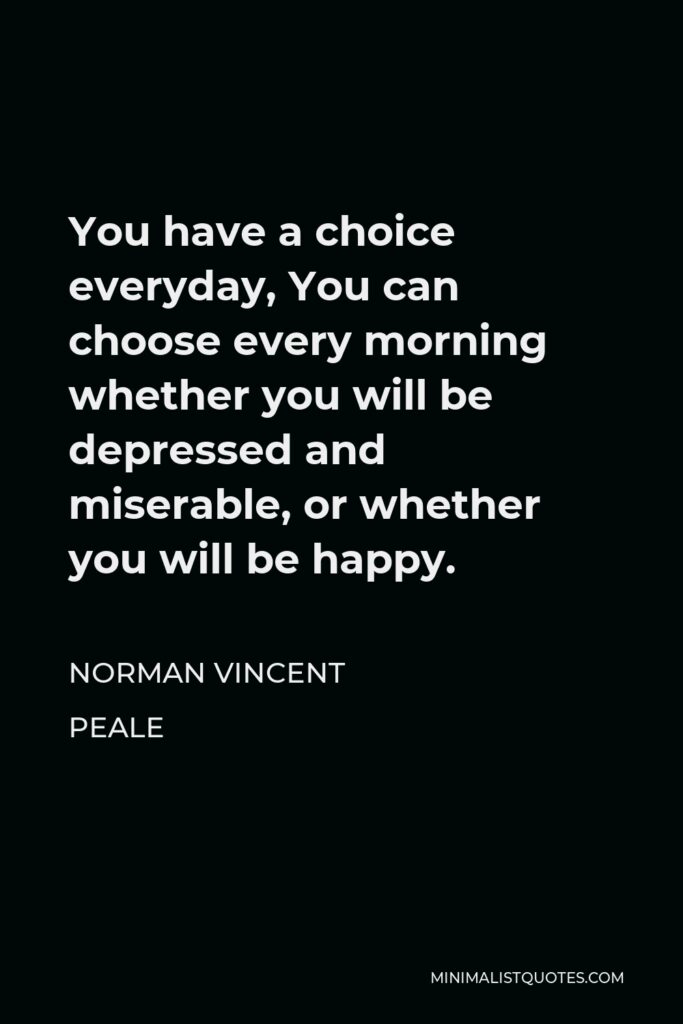 Norman Vincent Peale Quote - You have a choice everyday, You can choose every morning whether you will be depressed and miserable, or whether you will be happy.