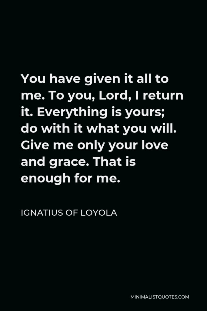Ignatius of Loyola Quote - You have given it all to me. To you, Lord, I return it. Everything is yours; do with it what you will. Give me only your love and grace. That is enough for me.