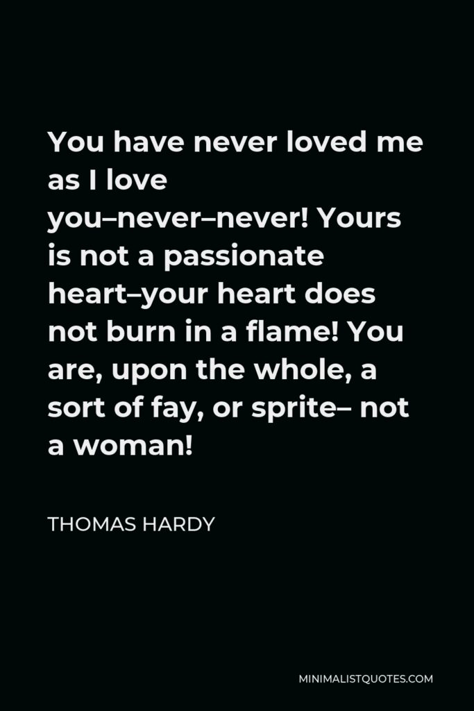 Thomas Hardy Quote - You have never loved me as I love you–never–never! Yours is not a passionate heart–your heart does not burn in a flame! You are, upon the whole, a sort of fay, or sprite– not a woman!