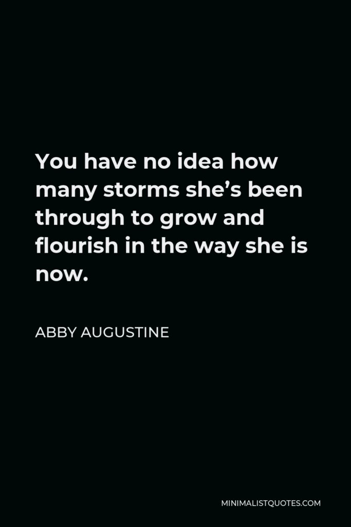 Abby Augustine Quote - You have no idea how many storms she’s been through to grow and flourish in the way she is now.