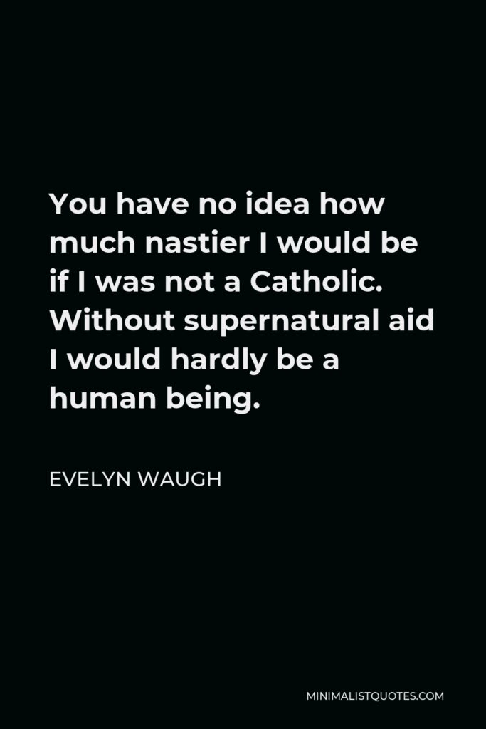 Evelyn Waugh Quote - You have no idea how much nastier I would be if I was not a Catholic. Without supernatural aid I would hardly be a human being.