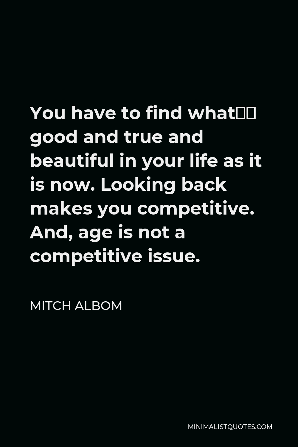 Mitch Albom Quote - You have to find what’s good and true and beautiful in your life as it is now. Looking back makes you competitive. And, age is not a competitive issue.