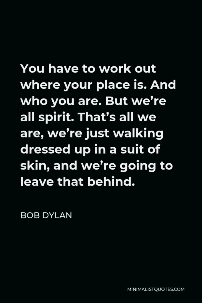 Bob Dylan Quote - You have to work out where your place is. And who you are. But we’re all spirit. That’s all we are, we’re just walking dressed up in a suit of skin, and we’re going to leave that behind.