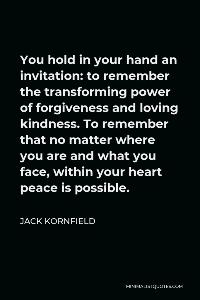 Jack Kornfield Quote - You hold in your hand an invitation: to remember the transforming power of forgiveness and loving kindness. To remember that no matter where you are and what you face, within your heart peace is possible.