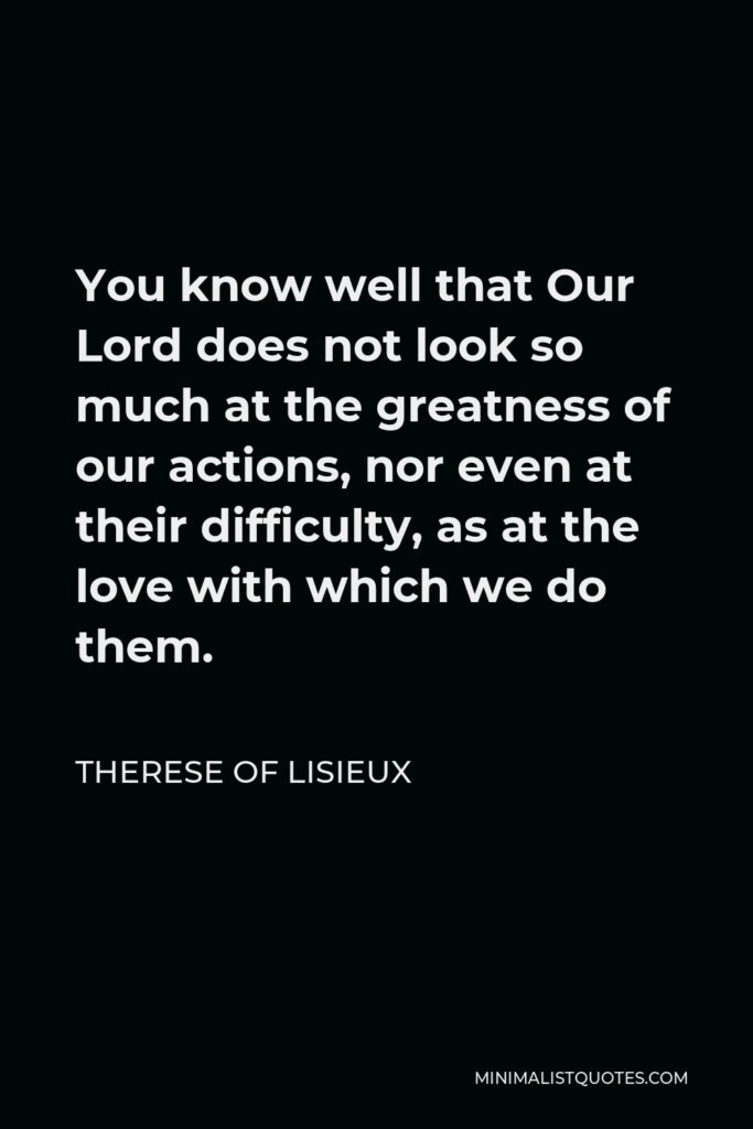 Therese of Lisieux Quote - You know well that Our Lord does not look so much at the greatness of our actions, nor even at their difficulty, as at the love with which we do them.