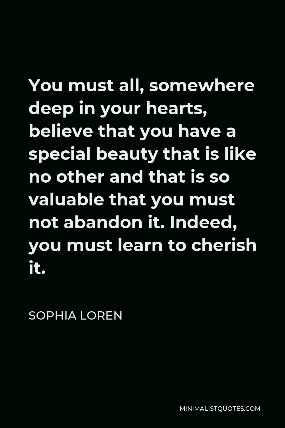 Sophia Loren Quote - You must all, somewhere deep in your hearts, believe that you have a special beauty that is like no other and that is so valuable that you must not abandon it. Indeed, you must learn to cherish it.