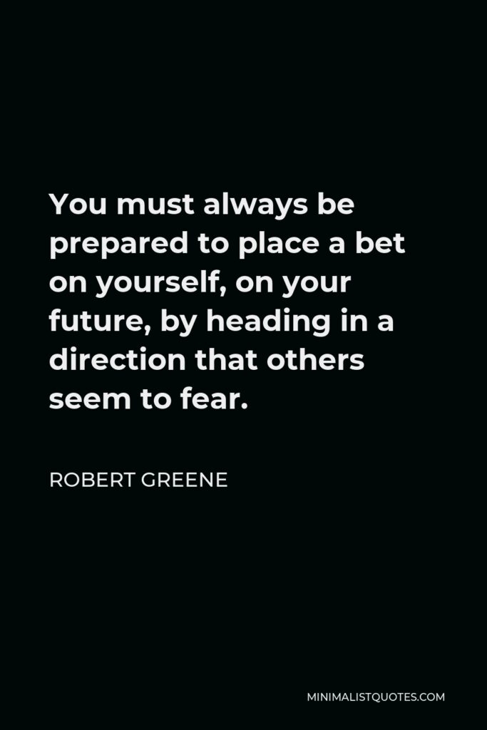 Robert Greene Quote - You must always be prepared to place a bet on yourself, on your future, by heading in a direction that others seem to fear.