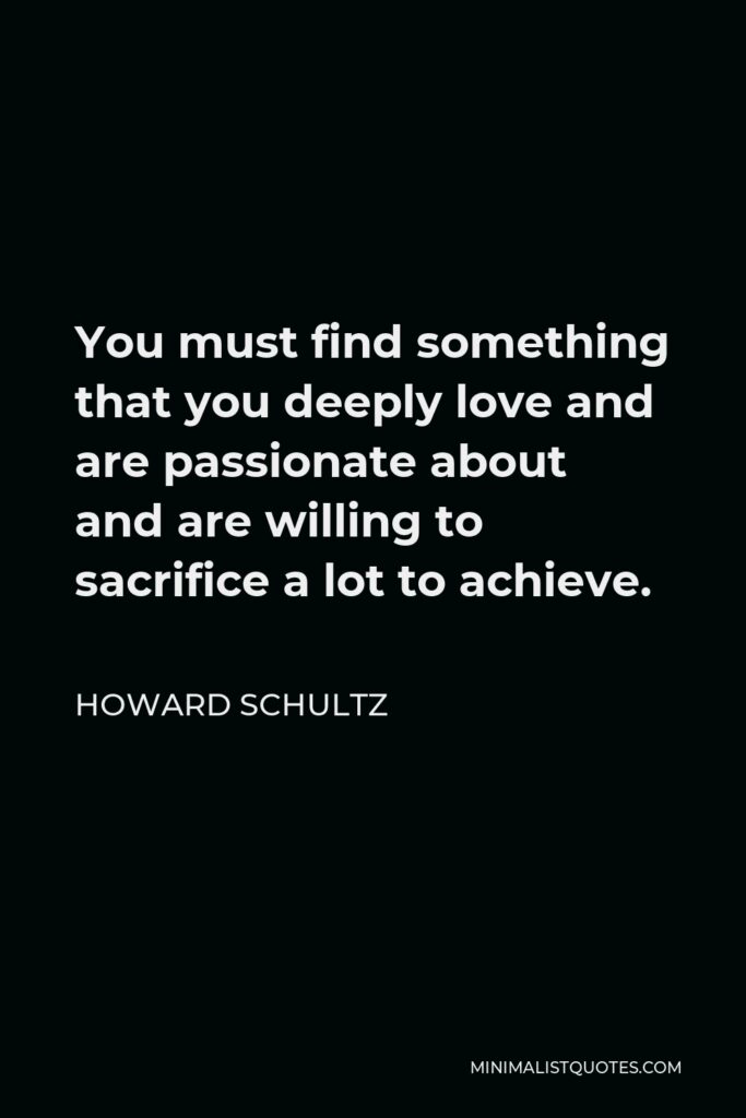 Howard Schultz Quote - You must find something that you deeply love and are passionate about and are willing to sacrifice a lot to achieve.