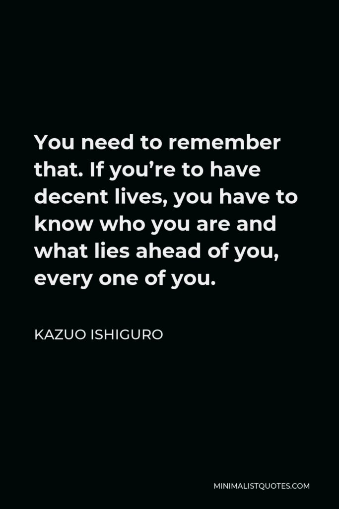 Kazuo Ishiguro Quote - You need to remember that. If you’re to have decent lives, you have to know who you are and what lies ahead of you, every one of you.