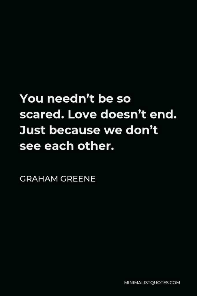 Graham Greene Quote - You needn’t be so scared. Love doesn’t end. Just because we don’t see each other.