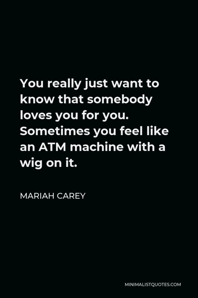 Mariah Carey Quote - You really just want to know that somebody loves you for you. Sometimes you feel like an ATM machine with a wig on it.