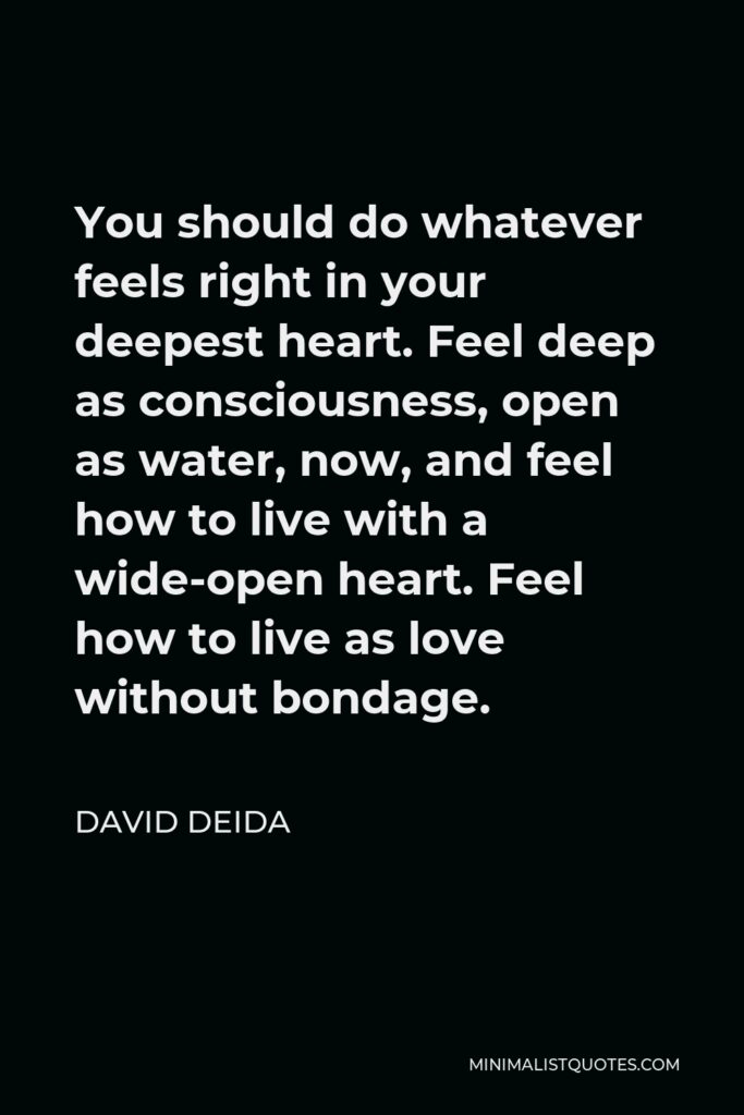 David Deida Quote - You should do whatever feels right in your deepest heart. Feel deep as consciousness, open as water, now, and feel how to live with a wide-open heart. Feel how to live as love without bondage.