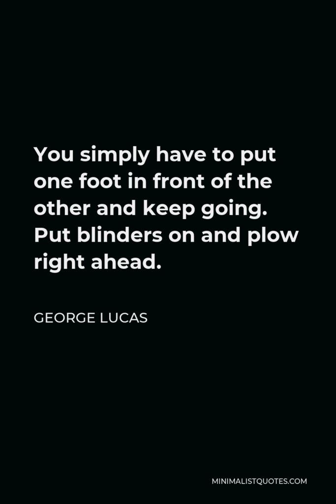 George Lucas Quote - You simply have to put one foot in front of the other and keep going. Put blinders on and plow right ahead.