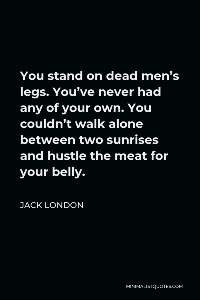 Jack London Quote - You stand on dead men’s legs. You’ve never had any of your own. You couldn’t walk alone between two sunrises and hustle the meat for your belly.