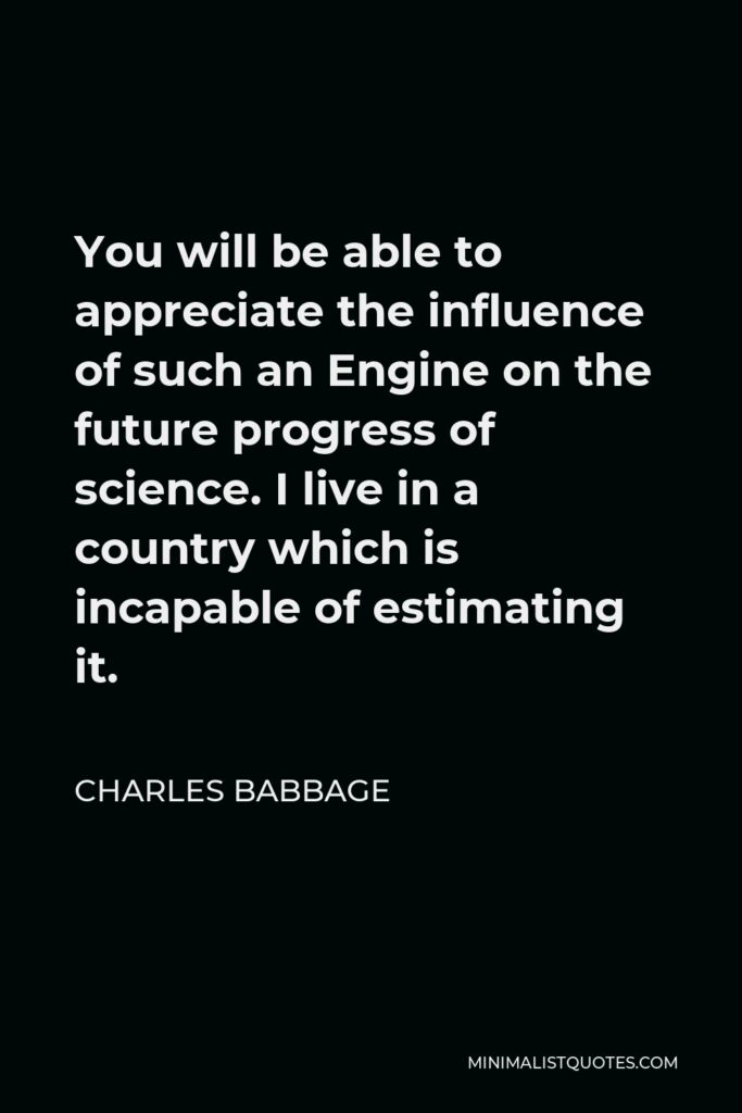 Charles Babbage Quote - You will be able to appreciate the influence of such an Engine on the future progress of science. I live in a country which is incapable of estimating it.