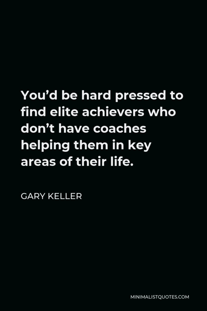 Gary Keller Quote - You’d be hard pressed to find elite achievers who don’t have coaches helping them in key areas of their life.