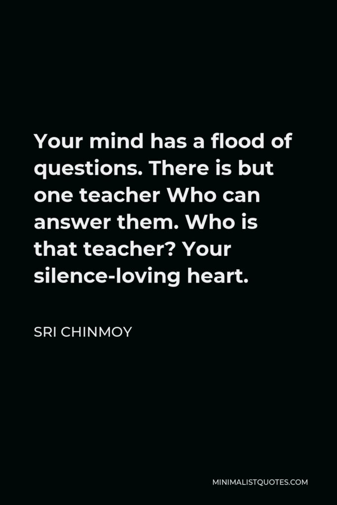 Sri Chinmoy Quote - Your mind has a flood of questions. There is but one teacher Who can answer them. Who is that teacher? Your silence-loving heart.