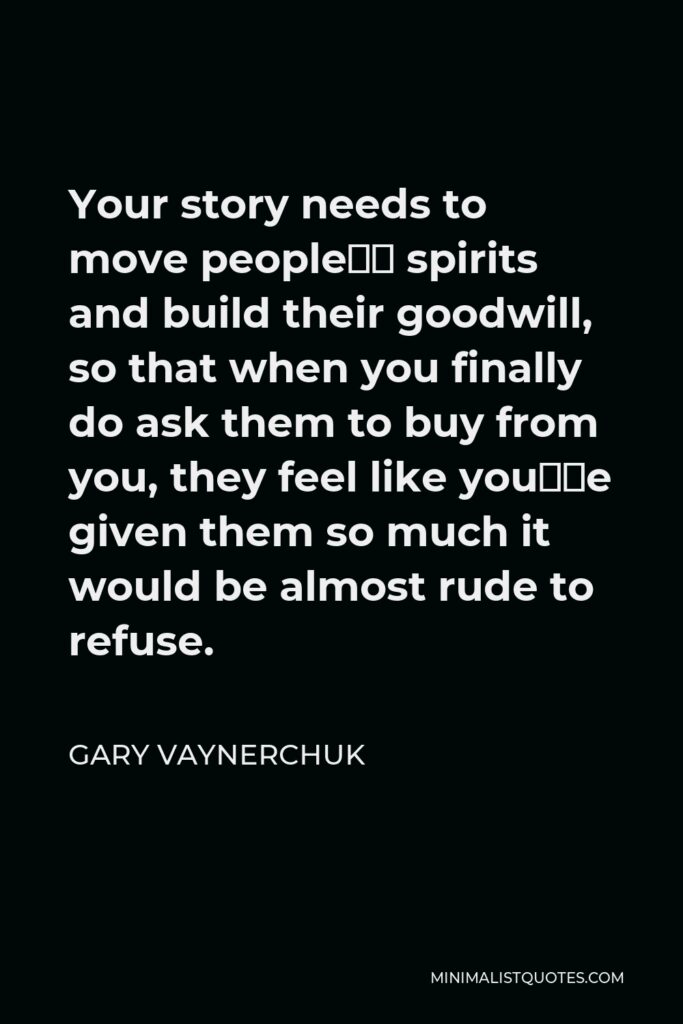 Gary Vaynerchuk Quote - Your story needs to move people’s spirits and build their goodwill, so that when you finally do ask them to buy from you, they feel like you’ve given them so much it would be almost rude to refuse.