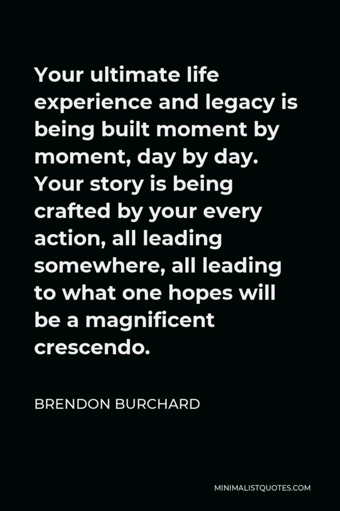 Brendon Burchard Quote - Your ultimate life experience and legacy is being built moment by moment, day by day. Your story is being crafted by your every action, all leading somewhere, all leading to what one hopes will be a magnificent crescendo.