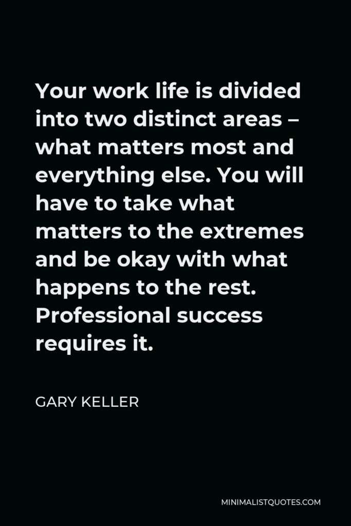 Gary Keller Quote - Your work life is divided into two distinct areas – what matters most and everything else. You will have to take what matters to the extremes and be okay with what happens to the rest. Professional success requires it.